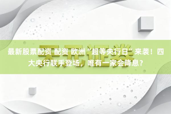 最新股票配资 配资 欧洲“超等央行日”来袭！四大央行联手登场，唯有一家会降息？