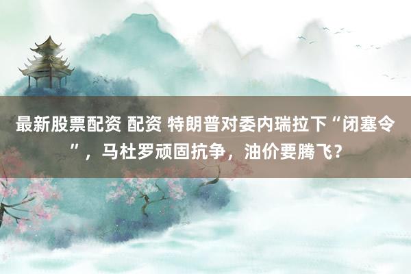 最新股票配资 配资 特朗普对委内瑞拉下“闭塞令”，马杜罗顽固抗争，油价要腾飞？
