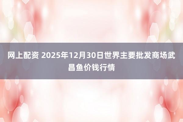 网上配资 2025年12月30日世界主要批发商场武昌鱼价钱行情