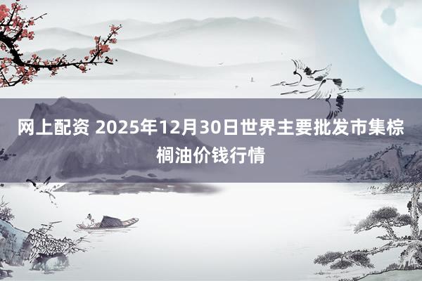 网上配资 2025年12月30日世界主要批发市集棕榈油价钱行情
