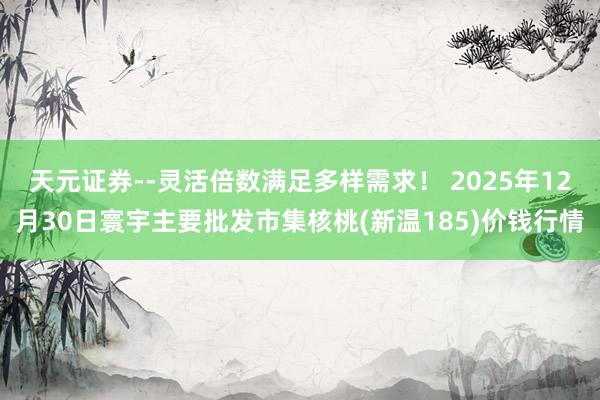 天元证券--灵活倍数满足多样需求！ 2025年12月30日寰宇主要批发市集核桃(新温185)价钱行情