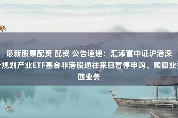 最新股票配资 配资 公告速递：汇添富中证沪港深云规划产业ETF基金非港股通往来日暂停申购、赎回业务