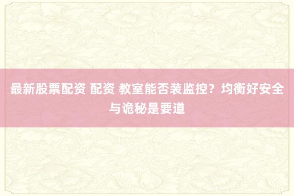 最新股票配资 配资 教室能否装监控？均衡好安全与诡秘是要道