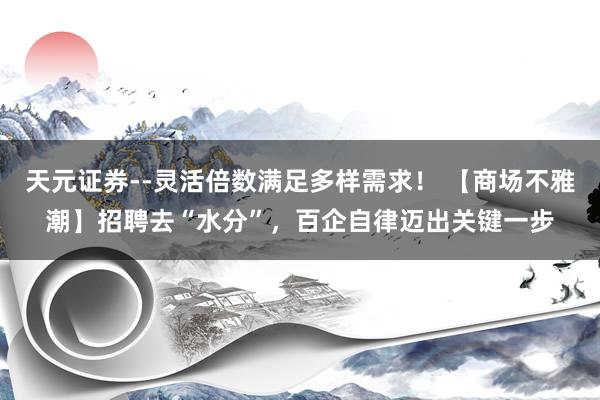 天元证券--灵活倍数满足多样需求！ 【商场不雅潮】招聘去“水分”，百企自律迈出关键一步