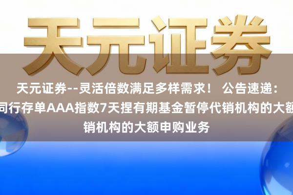 天元证券--灵活倍数满足多样需求！ 公告速递：银华中证同行存单AAA指数7天捏有期基金暂停代销机构的大额申购业务