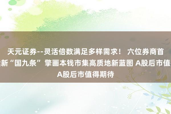 天元证券--灵活倍数满足多样需求！ 六位券商首席解读新“国九条” 擎画本钱市集高质地新蓝图 A股后市值得期待