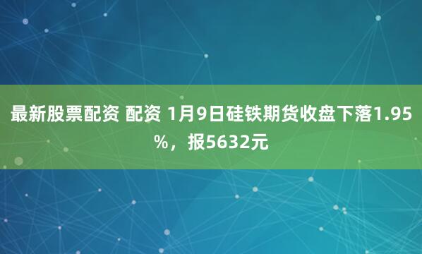 最新股票配资 配资 1月9日硅铁期货收盘下落1.95%，报5632元