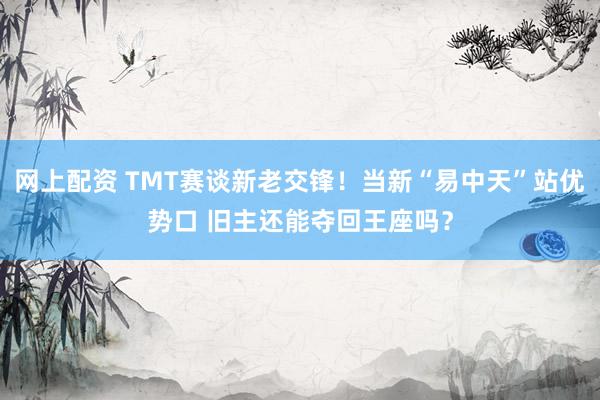 网上配资 TMT赛谈新老交锋！当新“易中天”站优势口 旧主还能夺回王座吗？