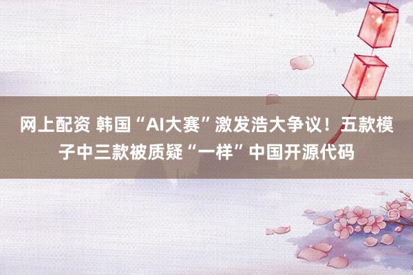 网上配资 韩国“AI大赛”激发浩大争议！五款模子中三款被质疑“一样”中国开源代码