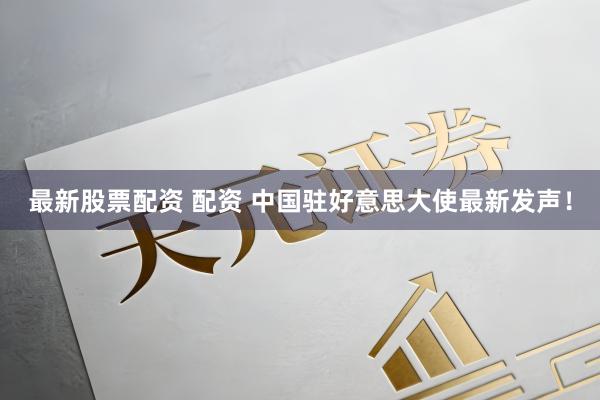 最新股票配资 配资 中国驻好意思大使最新发声！